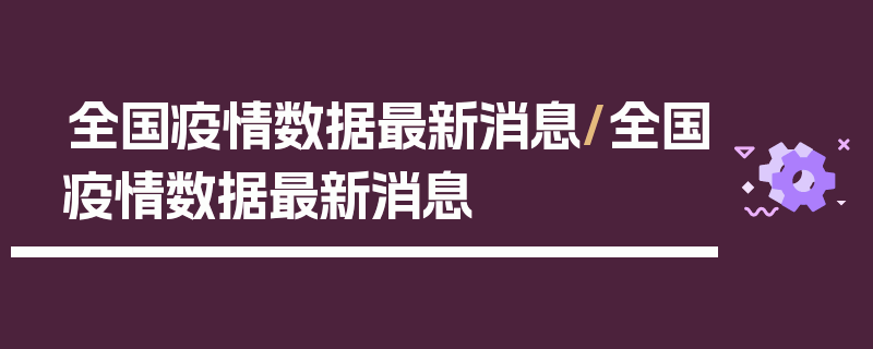 全国疫情数据最新消息/全国疫情数据最新消息