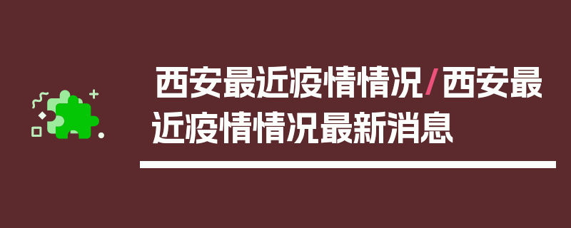 西安最近疫情情况/西安最近疫情情况最新消息