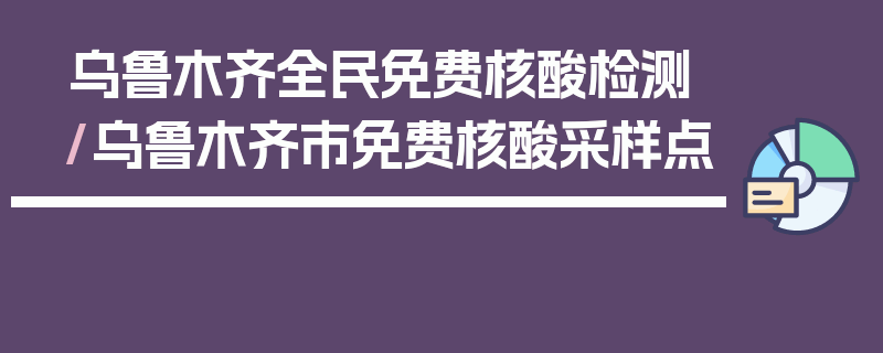 乌鲁木齐全民免费核酸检测/乌鲁木齐市免费核酸采样点