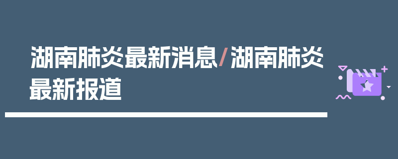 湖南肺炎最新消息/湖南肺炎最新报道