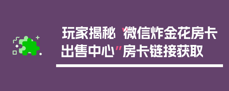玩家揭秘“微信炸金花房卡出售中心”房卡链接获取