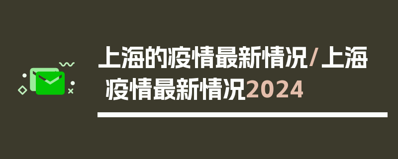 上海的疫情最新情况/上海疫情最新情况2024