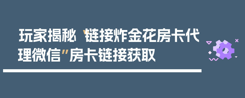 玩家揭秘“链接炸金花房卡代理微信”房卡链接获取