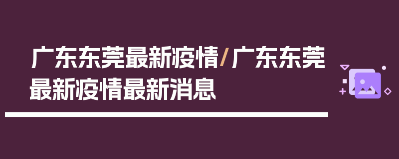 广东东莞最新疫情/广东东莞最新疫情最新消息