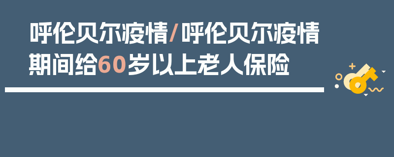 呼伦贝尔疫情/呼伦贝尔疫情期间给60岁以上老人保险