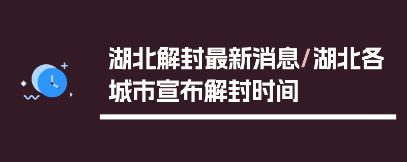 湖北解封最新消息/湖北各城市宣布解封时间