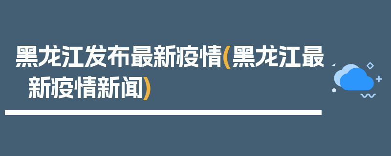 黑龙江发布最新疫情(黑龙江最新疫情新闻)