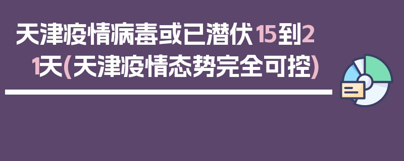 天津疫情病毒或已潜伏15到21天(天津疫情态势完全可控)
