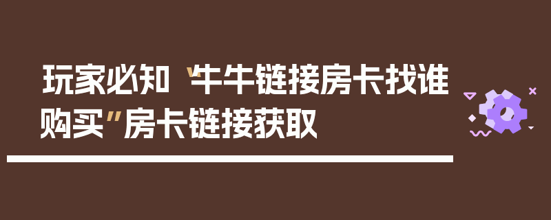 玩家必知“牛牛链接房卡找谁购买”房卡链接获取