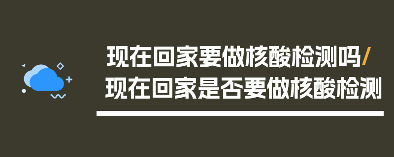 现在回家要做核酸检测吗/现在回家是否要做核酸检测