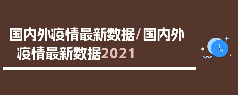 国内外疫情最新数据/国内外疫情最新数据2021