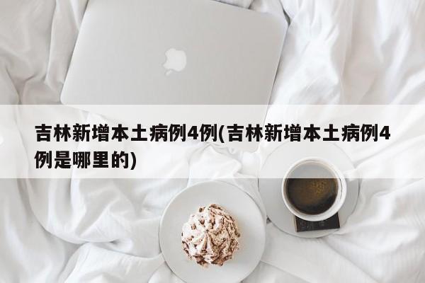 吉林新增本土病例4例(吉林新增本土病例4例是哪里的)