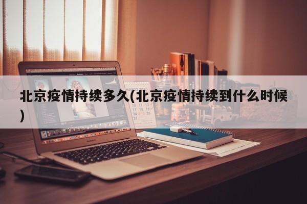 北京疫情持续多久(北京疫情持续到什么时候)