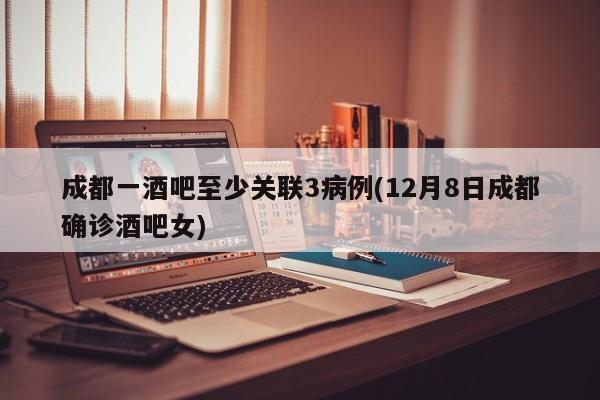 成都一酒吧至少关联3病例(12月8日成都确诊酒吧女)