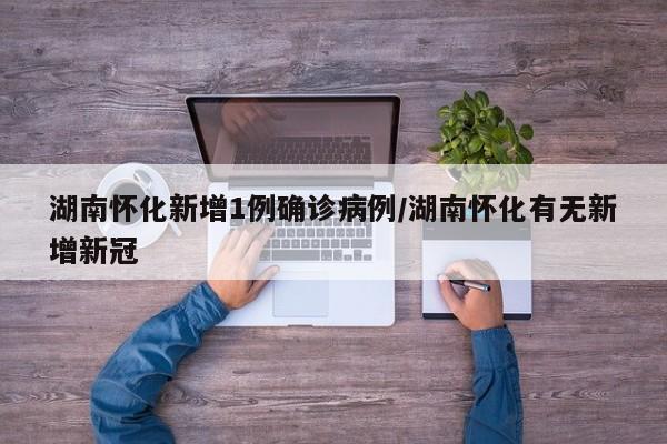 湖南怀化新增1例确诊病例/湖南怀化有无新增新冠
